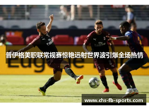 普伊格美职联常规赛惊艳远射世界波引爆全场热情 普伊格美职联常规赛惊艳远射世界波引爆全场热情