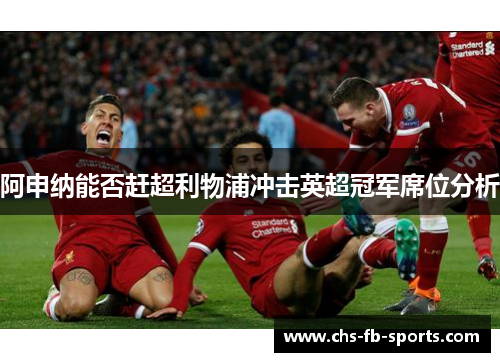阿申纳能否赶超利物浦冲击英超冠军席位分析 阿申纳能否赶超利物浦冲击英超冠军席位分析